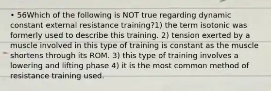 • 56Which of the following is NOT true regarding dynamic constant external resistance training?1) the term isotonic was formerly used to describe this training. 2) tension exerted by a muscle involved in this type of training is constant as the muscle shortens through its ROM. 3) this type of training involves a lowering and lifting phase 4) it is the most common method of resistance training used.