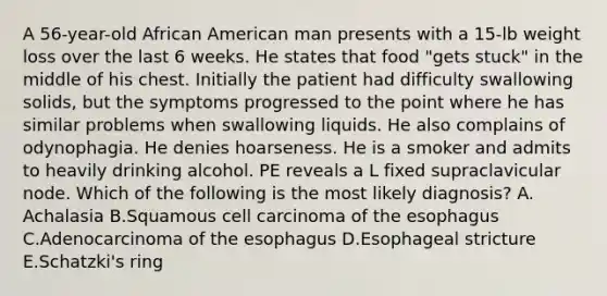 A 56-year-old African American man presents with a 15-lb weight loss over the last 6 weeks. He states that food "gets stuck" in the middle of his chest. Initially the patient had difficulty swallowing solids, but the symptoms progressed to the point where he has similar problems when swallowing liquids. He also complains of odynophagia. He denies hoarseness. He is a smoker and admits to heavily drinking alcohol. PE reveals a L fixed supraclavicular node. Which of the following is the most likely diagnosis? A. Achalasia B.Squamous cell carcinoma of the esophagus C.Adenocarcinoma of the esophagus D.Esophageal stricture E.Schatzki's ring