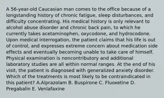 A 56-year-old Caucasian man comes to the office because of a longstanding history of chronic fatigue, sleep disturbances, and difficulty concentrating. His medical history is only relevant to alcohol abuse disorder and chronic back pain, to which he currently takes acetaminophen, oxycodone, and hydrocodone. Upon medical interrogation, the patient claims that his life is out of control, and expresses extreme concern about medication side effects and eventually becoming unable to take care of himself. Physical examination is noncontributory and additional laboratory studies are all within normal ranges. At the end of his visit, the patient is diagnosed with generalized anxiety disorder. Which of the treatments is most likely to be contraindicated in this patient? A.Alprazolam B. Buspirone C. Fluoxetine D. Pregabalin E. Venlafaxine