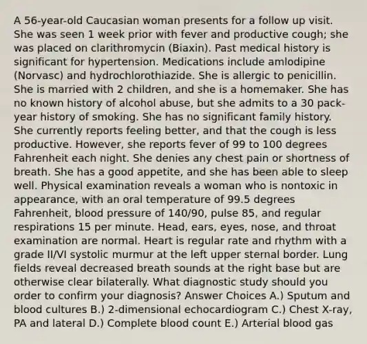 A 56-year-old Caucasian woman presents for a follow up visit. She was seen 1 week prior with fever and productive cough; she was placed on clarithromycin (Biaxin). Past medical history is significant for hypertension. Medications include amlodipine (Norvasc) and hydrochlorothiazide. She is allergic to penicillin. She is married with 2 children, and she is a homemaker. She has no known history of alcohol abuse, but she admits to a 30 pack-year history of smoking. She has no significant family history. She currently reports feeling better, and that the cough is less productive. However, she reports fever of 99 to 100 degrees Fahrenheit each night. She denies any chest pain or shortness of breath. She has a good appetite, and she has been able to sleep well. Physical examination reveals a woman who is nontoxic in appearance, with an oral temperature of 99.5 degrees Fahrenheit, blood pressure of 140/90, pulse 85, and regular respirations 15 per minute. Head, ears, eyes, nose, and throat examination are normal. Heart is regular rate and rhythm with a grade II/VI systolic murmur at the left upper sternal border. Lung fields reveal decreased breath sounds at the right base but are otherwise clear bilaterally. What diagnostic study should you order to confirm your diagnosis? Answer Choices A.) Sputum and blood cultures B.) 2-dimensional echocardiogram C.) Chest X-ray, PA and lateral D.) Complete blood count E.) Arterial blood gas