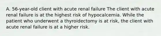 A. 56-year-old client with acute renal failure The client with acute renal failure is at the highest risk of hypocalcemia. While the patient who underwent a thyroidectomy is at risk, the client with acute renal failure is at a higher risk.