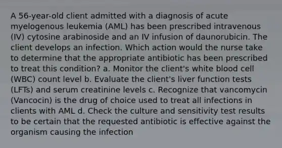 A 56-year-old client admitted with a diagnosis of acute myelogenous leukemia (AML) has been prescribed intravenous (IV) cytosine arabinoside and an IV infusion of daunorubicin. The client develops an infection. Which action would the nurse take to determine that the appropriate antibiotic has been prescribed to treat this condition? a. Monitor the client's white blood cell (WBC) count level b. Evaluate the client's liver function tests (LFTs) and serum creatinine levels c. Recognize that vancomycin (Vancocin) is the drug of choice used to treat all infections in clients with AML d. Check the culture and sensitivity test results to be certain that the requested antibiotic is effective against the organism causing the infection