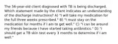 The 56-year-old client diagnosed with TB is being discharged. Which statement made by the client indicates an understanding of the discharge instructions? A) "I will take my medication for the full three weeks prescribed." B) "I must stay on the medication for months if I am to get well." C) "I can be around my friends because I have started taking antibiotics." D) "I should get a TB skin test every 3 months to determine if I am well."