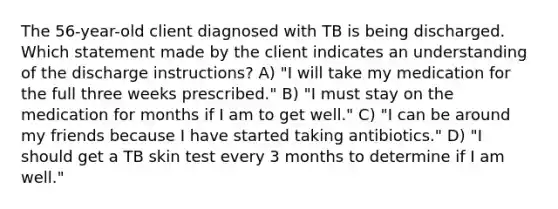 The 56-year-old client diagnosed with TB is being discharged. Which statement made by the client indicates an understanding of the discharge instructions? A) "I will take my medication for the full three weeks prescribed." B) "I must stay on the medication for months if I am to get well." C) "I can be around my friends because I have started taking antibiotics." D) "I should get a TB skin test every 3 months to determine if I am well."