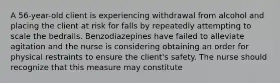 A 56-year-old client is experiencing withdrawal from alcohol and placing the client at risk for falls by repeatedly attempting to scale the bedrails. Benzodiazepines have failed to alleviate agitation and the nurse is considering obtaining an order for physical restraints to ensure the client's safety. The nurse should recognize that this measure may constitute