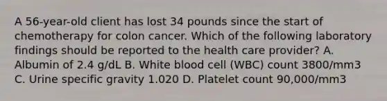 A 56-year-old client has lost 34 pounds since the start of chemotherapy for colon cancer. Which of the following laboratory findings should be reported to the health care provider? A. Albumin of 2.4 g/dL B. White blood cell (WBC) count 3800/mm3 C. Urine specific gravity 1.020 D. Platelet count 90,000/mm3