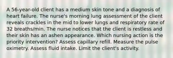 A 56-year-old client has a medium skin tone and a diagnosis of heart failure. The nurse's morning lung assessment of the client reveals crackles in the mid to lower lungs and respiratory rate of 32 breaths/min. The nurse notices that the client is restless and their skin has an ashen appearance. Which nursing action is the priority intervention? Assess capillary refill. Measure the pulse oximetry. Assess fluid intake. Limit the client's activity.