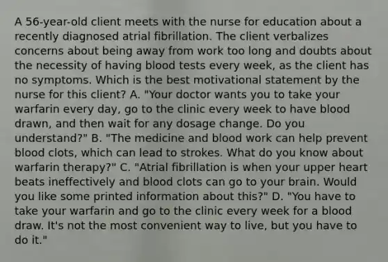 A 56-year-old client meets with the nurse for education about a recently diagnosed atrial fibrillation. The client verbalizes concerns about being away from work too long and doubts about the necessity of having blood tests every week, as the client has no symptoms. Which is the best motivational statement by the nurse for this client? A. "Your doctor wants you to take your warfarin every day, go to the clinic every week to have blood drawn, and then wait for any dosage change. Do you understand?" B. "The medicine and blood work can help prevent blood clots, which can lead to strokes. What do you know about warfarin therapy?" C. "Atrial fibrillation is when your upper heart beats ineffectively and blood clots can go to your brain. Would you like some printed information about this?" D. "You have to take your warfarin and go to the clinic every week for a blood draw. It's not the most convenient way to live, but you have to do it."