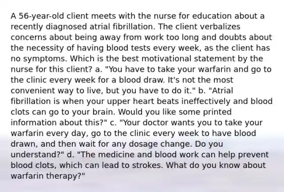 A 56-year-old client meets with the nurse for education about a recently diagnosed atrial fibrillation. The client verbalizes concerns about being away from work too long and doubts about the necessity of having blood tests every week, as the client has no symptoms. Which is the best motivational statement by the nurse for this client? a. "You have to take your warfarin and go to the clinic every week for a blood draw. It's not the most convenient way to live, but you have to do it." b. "Atrial fibrillation is when your upper heart beats ineffectively and blood clots can go to your brain. Would you like some printed information about this?" c. "Your doctor wants you to take your warfarin every day, go to the clinic every week to have blood drawn, and then wait for any dosage change. Do you understand?" d. "The medicine and blood work can help prevent blood clots, which can lead to strokes. What do you know about warfarin therapy?"