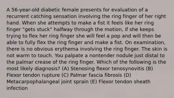 A 56-year-old diabetic female presents for evaluation of a recurrent catching sensation involving the ring finger of her right hand. When she attempts to make a fist it feels like her ring finger "gets stuck" halfway through the motion, if she keeps trying to flex her ring finger she will feel a pop and will then be able to fully flex the ring finger and make a fist. On examination, there is no obvious erythema involving the ring finger. The skin is not warm to touch. You palpate a nontender nodule just distal to the palmar crease of the ring finger. Which of the following is the most likely diagnosis? (A) Stenosing flexor tenosynovitis (B) Flexor tendon rupture (C) Palmar fascia fibrosis (D) Metacarpophalangeal joint sprain (E) Flexor tendon sheath infection