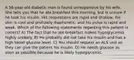 A 56-year-old diabetic man is found unresponsive by his wife. She tells you that he ate breakfast this morning, but is unsure if he took his insulin. His respirations are rapid and shallow, his skin is cool and profusely diaphoretic, and his pulse is rapid and weak. Which of the following statements regarding this patient is correct? A) The fact that he ate breakfast makes hypoglycemia highly unlikely. B) He probably did not take his insulin and has a high blood glucose level. C) You should request an ALS unit so they can give the patient his insulin. D) He needs glucose as soon as possible because he is likely hypoglycemic.