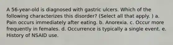 A 56-year-old is diagnosed with gastric ulcers. Which of the following characterizes this disorder? (Select all that apply. ) a. Pain occurs immediately after eating. b. Anorexia. c. Occur more frequently in females. d. Occurrence is typically a single event. e. History of NSAID use.