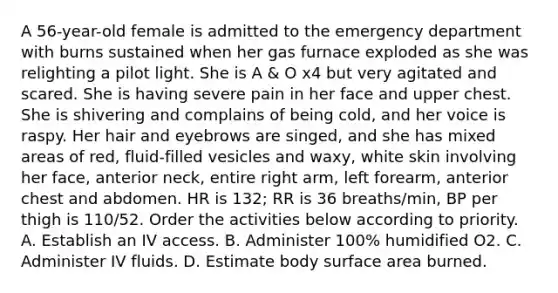 A 56-year-old female is admitted to the emergency department with burns sustained when her gas furnace exploded as she was relighting a pilot light. She is A & O x4 but very agitated and scared. She is having severe pain in her face and upper chest. She is shivering and complains of being cold, and her voice is raspy. Her hair and eyebrows are singed, and she has mixed areas of red, fluid-filled vesicles and waxy, white skin involving her face, anterior neck, entire right arm, left forearm, anterior chest and abdomen. HR is 132; RR is 36 breaths/min, BP per thigh is 110/52. Order the activities below according to priority. A. Establish an IV access. B. Administer 100% humidified O2. C. Administer IV fluids. D. Estimate body surface area burned.