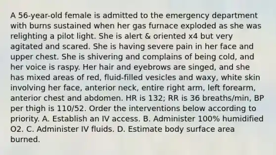 A 56-year-old female is admitted to the emergency department with burns sustained when her gas furnace exploded as she was relighting a pilot light. She is alert & oriented x4 but very agitated and scared. She is having severe pain in her face and upper chest. She is shivering and complains of being cold, and her voice is raspy. Her hair and eyebrows are singed, and she has mixed areas of red, fluid-filled vesicles and waxy, white skin involving her face, anterior neck, entire right arm, left forearm, anterior chest and abdomen. HR is 132; RR is 36 breaths/min, BP per thigh is 110/52. Order the interventions below according to priority. A. Establish an IV access. B. Administer 100% humidified O2. C. Administer IV fluids. D. Estimate body surface area burned.