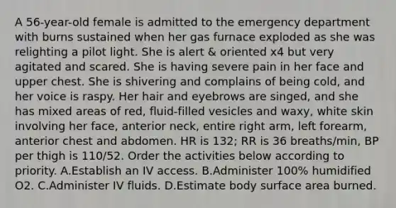 A 56-year-old female is admitted to the emergency department with burns sustained when her gas furnace exploded as she was relighting a pilot light. She is alert & oriented x4 but very agitated and scared. She is having severe pain in her face and upper chest. She is shivering and complains of being cold, and her voice is raspy. Her hair and eyebrows are singed, and she has mixed areas of red, fluid-filled vesicles and waxy, white skin involving her face, anterior neck, entire right arm, left forearm, anterior chest and abdomen. HR is 132; RR is 36 breaths/min, BP per thigh is 110/52. Order the activities below according to priority. A.Establish an IV access. B.Administer 100% humidified O2. C.Administer IV fluids. D.Estimate body surface area burned.