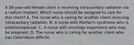 A 56-year-old female client is receiving intracavitary radiation via a radium implant. Which nurse should be assigned to care for this client? A. The nurse who is caring for another client receiving intracavitary radiation. B. A nurse with Marfan's syndrome who is postmenopausal. C. A nurse with oncology experience who may be pregnant. D. The nurse who is caring for another client who has Clostridium difficile.