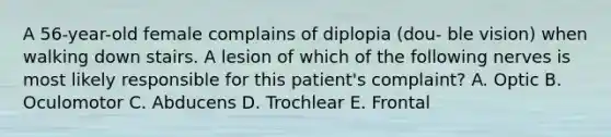 A 56-year-old female complains of diplopia (dou- ble vision) when walking down stairs. A lesion of which of the following nerves is most likely responsible for this patient's complaint? A. Optic B. Oculomotor C. Abducens D. Trochlear E. Frontal