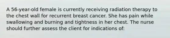 A 56-year-old female is currently receiving radiation therapy to the chest wall for recurrent breast cancer. She has pain while swallowing and burning and tightness in her chest. The nurse should further assess the client for indications of: