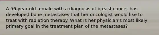 A 56-year-old female with a diagnosis of breast cancer has developed bone metastases that her oncologist would like to treat with radiation therapy. What is her physician's most likely primary goal in the treatment plan of the metastases?