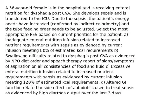 A 56-year-old female is in the hospital and is receiving enteral nutrition for dysphagia post CVA. She develops sepsis and is transferred to the ICU. Due to the sepsis, the patient's energy needs have increased (confirmed by indirect calorimetry) and the tube feeding order needs to be adjusted. Select the most appropriate PES based on current priorities for the patient. a) Inadequate enteral nutrition infusion related to increased nutrient requirements with sepsis as evidenced by current infusion meeting 80% of estimated kcal requirements b) Swallowing difficulty related to dysphagia post CVA as evidenced by NPO diet order and speech therapy report of signs/symptoms of aspiration on all consistencies of food and fluid c) Excessive enteral nutrition infusion related to increased nutrient requirements with sepsis as evidenced by current infusion meeting 120% of estimated kcal requirements. d) Altered GI function related to side effects of antibiotics used to treat sepsis as evidenced by high diarrhea output over the last 3 days