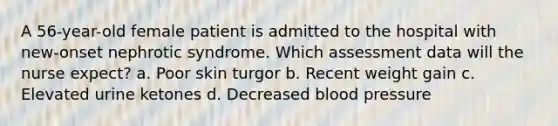 A 56-year-old female patient is admitted to the hospital with new-onset nephrotic syndrome. Which assessment data will the nurse expect? a. Poor skin turgor b. Recent weight gain c. Elevated urine ketones d. Decreased blood pressure