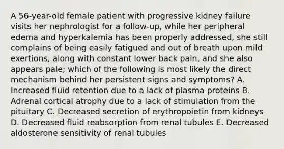 A 56-year-old female patient with progressive kidney failure visits her nephrologist for a follow-up, while her peripheral edema and hyperkalemia has been properly addressed, she still complains of being easily fatigued and out of breath upon mild exertions, along with constant lower back pain, and she also appears pale; which of the following is most likely the direct mechanism behind her persistent signs and symptoms? A. Increased fluid retention due to a lack of plasma proteins B. Adrenal cortical atrophy due to a lack of stimulation from the pituitary C. Decreased secretion of erythropoietin from kidneys D. Decreased fluid reabsorption from renal tubules E. Decreased aldosterone sensitivity of renal tubules