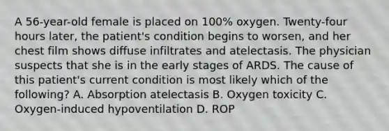 A 56-year-old female is placed on 100% oxygen. Twenty-four hours later, the patient's condition begins to worsen, and her chest film shows diffuse infiltrates and atelectasis. The physician suspects that she is in the early stages of ARDS. The cause of this patient's current condition is most likely which of the following? A. Absorption atelectasis B. Oxygen toxicity C. Oxygen-induced hypoventilation D. ROP