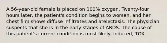 A 56-year-old female is placed on 100% oxygen. Twenty-four hours later, the patient's condition begins to worsen, and her chest film shows diffuse infiltrates and atelectasis. The physician suspects that she is in the early stages of ARDS. The cause of this patient's current condition is most likely: induced, TOX