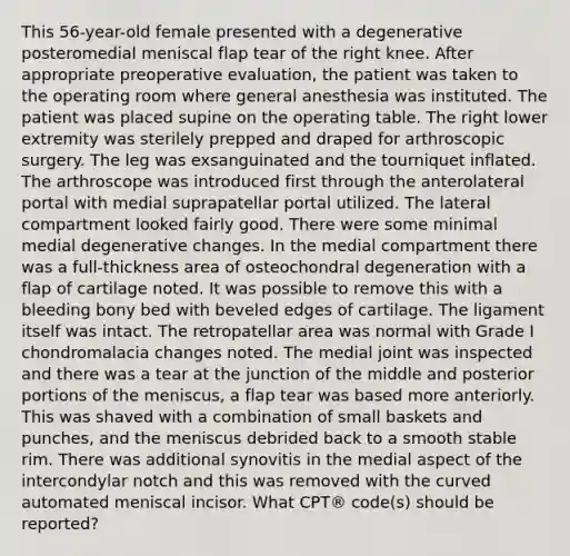 This 56-year-old female presented with a degenerative posteromedial meniscal flap tear of the right knee. After appropriate preoperative evaluation, the patient was taken to the operating room where general anesthesia was instituted. The patient was placed supine on the operating table. The right lower extremity was sterilely prepped and draped for arthroscopic surgery. The leg was exsanguinated and the tourniquet inflated. The arthroscope was introduced first through the anterolateral portal with medial suprapatellar portal utilized. The lateral compartment looked fairly good. There were some minimal medial degenerative changes. In the medial compartment there was a full-thickness area of osteochondral degeneration with a flap of cartilage noted. It was possible to remove this with a bleeding bony bed with beveled edges of cartilage. The ligament itself was intact. The retropatellar area was normal with Grade I chondromalacia changes noted. The medial joint was inspected and there was a tear at the junction of the middle and posterior portions of the meniscus, a flap tear was based more anteriorly. This was shaved with a combination of small baskets and punches, and the meniscus debrided back to a smooth stable rim. There was additional synovitis in the medial aspect of the intercondylar notch and this was removed with the curved automated meniscal incisor. What CPT® code(s) should be reported?