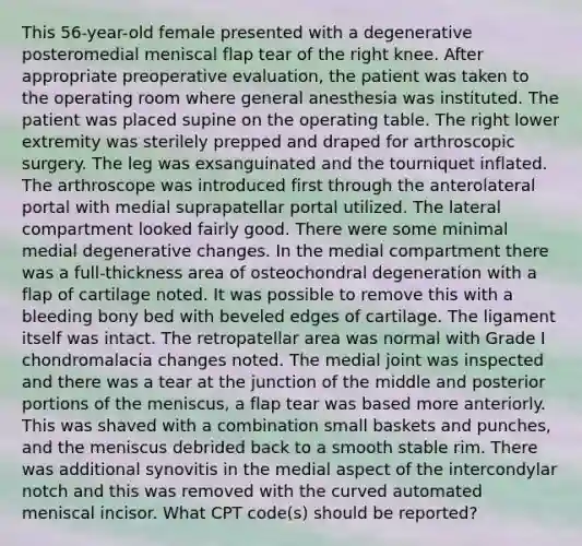 This 56-year-old female presented with a degenerative posteromedial meniscal flap tear of the right knee. After appropriate preoperative evaluation, the patient was taken to the operating room where general anesthesia was instituted. The patient was placed supine on the operating table. The right lower extremity was sterilely prepped and draped for arthroscopic surgery. The leg was exsanguinated and the tourniquet inflated. The arthroscope was introduced first through the anterolateral portal with medial suprapatellar portal utilized. The lateral compartment looked fairly good. There were some minimal medial degenerative changes. In the medial compartment there was a full-thickness area of osteochondral degeneration with a flap of cartilage noted. It was possible to remove this with a bleeding bony bed with beveled edges of cartilage. The ligament itself was intact. The retropatellar area was normal with Grade I chondromalacia changes noted. The medial joint was inspected and there was a tear at the junction of the middle and posterior portions of the meniscus, a flap tear was based more anteriorly. This was shaved with a combination small baskets and punches, and the meniscus debrided back to a smooth stable rim. There was additional synovitis in the medial aspect of the intercondylar notch and this was removed with the curved automated meniscal incisor. What CPT code(s) should be reported?