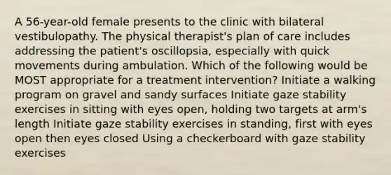 A 56-year-old female presents to the clinic with bilateral vestibulopathy. The physical therapist's plan of care includes addressing the patient's oscillopsia, especially with quick movements during ambulation. Which of the following would be MOST appropriate for a treatment intervention? Initiate a walking program on gravel and sandy surfaces Initiate gaze stability exercises in sitting with eyes open, holding two targets at arm's length Initiate gaze stability exercises in standing, first with eyes open then eyes closed Using a checkerboard with gaze stability exercises