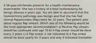 A 56-year-old female presents for a health maintenance examination. She has a history of a total hysterectomy for benign disease 4 years ago. You are able to document that the hysterectomy pathology was benign and that she has had normal Papanicolaou (Pap) tests for 10 years. The patient asks about regular Pap smears. Which one of the following would be the most appropriate recommendation? a) Routine Pap smears should be continued until age 70 b) A Pap smear should be done every 3 years c) A Pap smear is not indicated d) A Pap smear should be done yearly for 3 years and only if indicated thereafter