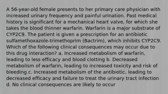 A 56-year-old female presents to her primary care physician with increased urinary frequency and painful urination. Past medical history is significant for a mechanical heart valve, for which she takes the blood thinner warfarin. Warfarin is a major substrate of CYP2C9. The patient is given a prescription for an antibiotic sulfamethoxazole-trimethoprim (Bactrim), which inhibits CYP2C9. Which of the following clinical consequences may occur due to this drug interaction? a. Increased metabolism of warfarin, leading to less efficacy and blood clotting b. Decreased metabolism of warfarin, leading to increased toxicity and risk of bleeding c. Increased metabolism of the antibiotic, leading to decreased efficacy and failure to treat the urinary tract infection d. No clinical consequences are likely to occur