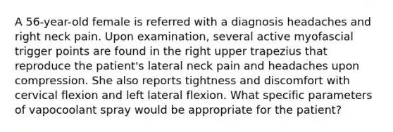 A 56-year-old female is referred with a diagnosis headaches and right neck pain. Upon examination, several active myofascial trigger points are found in the right upper trapezius that reproduce the patient's lateral neck pain and headaches upon compression. She also reports tightness and discomfort with cervical flexion and left lateral flexion. What specific parameters of vapocoolant spray would be appropriate for the patient?