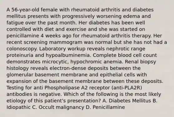 A 56-year-old female with rheumatoid arthritis and diabetes mellitus presents with progressively worsening edema and fatigue over the past month. Her diabetes has been well controlled with diet and exercise and she was started on penicillamine 4 weeks ago for rheumatoid arthritis therapy. Her recent screening mammogram was normal but she has not had a colonoscopy. Laboratory workup reveals nephrotic range proteinuria and hypoalbuminemia. Complete blood cell count demonstrates microcytic, hypochromic anemia. Renal biopsy histology reveals electron-dense deposits between the glomerular basement membrane and epithelial cells with expansion of the basement membrane between these deposits. Testing for anti Phospholipase A2 receptor (anti-PLA2R) antibodies is negative. Which of the following is the most likely etiology of this patient's presentation? A. Diabetes Mellitus B. Idiopathic C. Occult malignancy D. Penicillamine