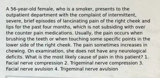 A 56-year-old female, who is a smoker, presents to the outpatient department with the complaint of intermittent, severe, brief episodes of lancinating pain of the right cheek and lips for the past four months, which is not subsiding with over the counter pain medications. Usually, the pain occurs when brushing the teeth or when touching some specific points in the lower side of the right cheek. The pain sometimes increases in chewing. On examination, she does not have any neurological deficits. What is the most likely cause of pain in this patient? 1. Facial nerve compression 2. Trigeminal nerve compression 3. Facial nerve avulsion 4. Trigeminal nerve avulsion