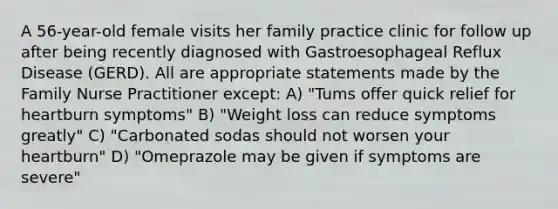 A 56-year-old female visits her family practice clinic for follow up after being recently diagnosed with Gastroesophageal Reflux Disease (GERD). All are appropriate statements made by the Family Nurse Practitioner except: A) "Tums offer quick relief for heartburn symptoms" B) "Weight loss can reduce symptoms greatly" C) "Carbonated sodas should not worsen your heartburn" D) "Omeprazole may be given if symptoms are severe"