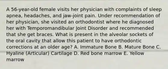 A 56-year-old female visits her physician with complaints of sleep apnea, headaches, and jaw-joint pain. Under recommendation of her physician, she visited an orthodontist where he diagnosed her with Temporomandibular Joint Disorder and recommended that she get braces. What is present in the alveolar sockets of the oral cavity that allow this patient to have orthodontic corrections at an older age? A. Immature Bone B. Mature Bone C. Hyaline (Articular) Cartilage D. Red bone marrow E. Yellow marrow