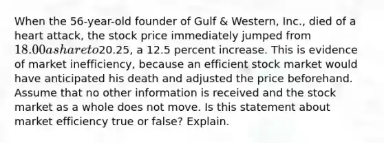 When the 56-year-old founder of Gulf & Western, Inc., died of a heart attack, the stock price immediately jumped from 18.00 a share to20.25, a 12.5 percent increase. This is evidence of market inefficiency, because an efficient stock market would have anticipated his death and adjusted the price beforehand. Assume that no other information is received and the stock market as a whole does not move. Is this statement about market efficiency true or false? Explain.