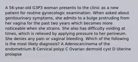 A 56-year-old G3P3 woman presents to the clinic as a new patient for routine gynecologic examination. When asked about genitourinary symptoms, she admits to a bulge protruding from her vagina for the past two years which becomes more noticeable when she strains. She also has difficulty voiding at times, which is relieved by applying pressure to her perineum. She denies any pain or vaginal bleeding. Which of the following is the most likely diagnosis? A Adenocarcinoma of the endometrium B Cervical polyp C Ovarian dermoid cyst D Uterine prolapse