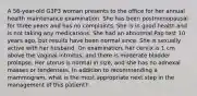 A 56-year-old G3P3 woman presents to the office for her annual health maintenance examination. She has been postmenopausal for three years and has no complaints. She is in good health and is not taking any medications. She had an abnormal Pap test 10 years ago, but results have been normal since. She is sexually active with her husband. On examination, her cervix is 1 cm above the vaginal introitus, and there is moderate bladder prolapse. Her uterus is normal in size, and she has no adnexal masses or tenderness. In addition to recommending a mammogram, what is the most appropriate next step in the management of this patient?