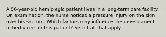 A 56-year-old hemiplegic patient lives in a long-term care facility. On examination, the nurse notices a pressure injury on the skin over his sacrum. Which factors may influence the development of bed ulcers in this patient? Select all that apply.