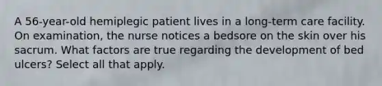 A 56-year-old hemiplegic patient lives in a long-term care facility. On examination, the nurse notices a bedsore on the skin over his sacrum. What factors are true regarding the development of bed ulcers? Select all that apply.