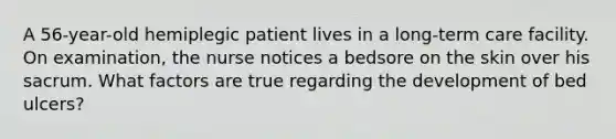 A 56-year-old hemiplegic patient lives in a long-term care facility. On examination, the nurse notices a bedsore on the skin over his sacrum. What factors are true regarding the development of bed ulcers?