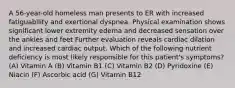 A 56-year-old homeless man presents to ER with increased fatiguability and exertional dyspnea. Physical examination shows significant lower extremity edema and decreased sensation over the ankles and feet Further evaluation reveals cardiac dilation and increased cardiac output. Which of the following nutrient deficiency is most likely responsible for this patient's symptoms? (A) Vitamin A (B) Vitamin B1 (C) Vitamin B2 (D) Pyridoxine (E) Niacin (F) Ascorbic acid (G) Vitamin B12