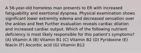 A 56-year-old homeless man presents to ER with increased fatiguability and exertional dyspnea. Physical examination shows significant lower extremity edema and decreased sensation over the ankles and feet Further evaluation reveals cardiac dilation and increased cardiac output. Which of the following nutrient deficiency is most likely responsible for this patient's symptoms? (A) Vitamin A (B) Vitamin B1 (C) Vitamin B2 (D) Pyridoxine (E) Niacin (F) Ascorbic acid (G) Vitamin B12