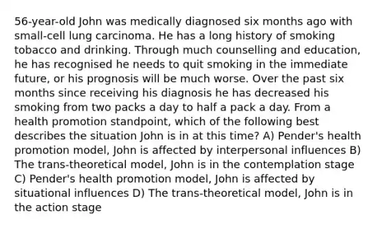 56-year-old John was medically diagnosed six months ago with small-cell lung carcinoma. He has a long history of smoking tobacco and drinking. Through much counselling and education, he has recognised he needs to quit smoking in the immediate future, or his prognosis will be much worse. Over the past six months since receiving his diagnosis he has decreased his smoking from two packs a day to half a pack a day. From a health promotion standpoint, which of the following best describes the situation John is in at this time? A) Pender's health promotion model, John is affected by interpersonal influences B) The trans-theoretical model, John is in the contemplation stage C) Pender's health promotion model, John is affected by situational influences D) The trans-theoretical model, John is in the action stage