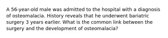 A 56-year-old male was admitted to the hospital with a diagnosis of osteomalacia. History reveals that he underwent bariatric surgery 3 years earlier. What is the common link between the surgery and the development of osteomalacia?