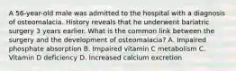 A 56-year-old male was admitted to the hospital with a diagnosis of osteomalacia. History reveals that he underwent bariatric surgery 3 years earlier. What is the common link between the surgery and the development of osteomalacia? A. Impaired phosphate absorption B. Impaired vitamin C metabolism C. Vitamin D deficiency D. Increased calcium excretion