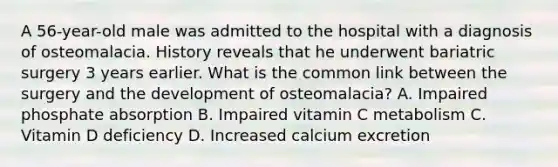 A 56-year-old male was admitted to the hospital with a diagnosis of osteomalacia. History reveals that he underwent bariatric surgery 3 years earlier. What is the common link between the surgery and the development of osteomalacia? A. Impaired phosphate absorption B. Impaired vitamin C metabolism C. Vitamin D deficiency D. Increased calcium excretion